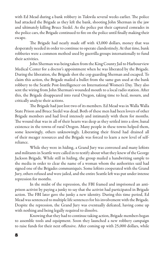 with Ed Mead during a bank robbery in Tokwila several weeks earler. The police had aacked the Brigade as they lef the bank, shooting John Sherman in the jaw and ultimately killing Bruce Siedel. As the police put their captured comeades in the police cars,the Brigade continued to fire on the police ntil finally making their escape. The Brigade had nearly made off with 43,000 dollars, money that was desperately needed in order to continue to operate clandestinely. At that time, bank. robberies were a common method used by guerrillagroups internationally to fund their aceivies. John Sherman was being taken from the King County Jail o Harbourview Medical Center for a doctor’s appoinement when he was liberated by the Brigade. During the liberation, the Brigade shot the cop guarding Sherman and escaped. To claim this action, the Brigade mailed a bullc from the same gun used at the bank. robbery to the Seartle Post-Intelligencer on International Women’s Day. They also sent the wiring from John Shermans wounded mouth to a local radio scation. After this, the Brigade disappeared inco rural Oregon, taking time o heal, mourn, and ically analyze their actions. The Brigade had just lost o of its members. Ed Mead was in Walla Walla State Prison and Bruce Siedel was dead. Both of these men had been lovers of other Brigade members and had lived incensely and intimately with them for months. ‘The wound that wasin all of their heares was deep as they settled into a slow, banal existence in the towns of rural Oregon. Many people in these towns helped them, some knowingly. others unknowingly. Liberating their friend had drained all o their meager resources and the Brigade was forced to lear a new level of self- eeliance. ‘While they were in hiding, 2 Grand Jury was convened and many lefists and militants in Seattle were called in o tesify about what they knew of the George Jackson Brigade. While scill in hiding, the group mailed a handwriting sample to the media in order to clear the name of a woman whom the authorities said had signed one of the Brigades communiqués. Some lefists cooperated with the Grand Jury,others refused and were jaled, and the entire Seatdle e was put under intense: repression for months. In the midst of the repression, the FBI framed and imprisoned an anti- prison activist by paying a junky to say that the activst had participated in Brigade action. The FBI lacer gave the junky a new identity. During this time period, Ed Mead was sentenced to multiple e sentences for his involvement with the Brigade. Despite the repression, the Grand Jury was eventually defeated, having come up with nothing and being legally required to dissolve. Knowing that they had to continue taking action, Brigade members began 0 assemble tools and equipment. Soon they launched a new robbery campaign 0 raise funds for their next offensive. After coming up with 25,000 dollars, while